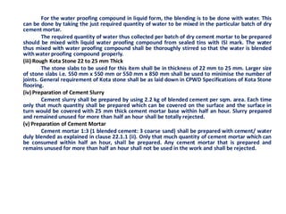 For the water proofing compound in liquid form, the blending is to be done with water. This can be done by taking the just required quantity of water to be mixed in the particular batch of dry cement mortar. 
The required quantity of water thus collected per batch of dry cement mortar to be prepared should be mixed with liquid water proofing compound from sealed tins with ISI mark. The water thus mixed with water proofing compound shall be thoroughly stirred so that the water is blended with water proofing compound properly. 
(iii) Rough Kota Stone 22 to 25 mm Thick 
The stone slabs to be used for this item shall be in thickness of 22 mm to 25 mm. Larger size of stone slabs i.e. 550 mm x 550 mm or 550 mm x 850 mm shall be used to minimise the number of joints. General requirement of Kota stone shall be as laid down in CPWD Specifications of Kota Stone flooring. 
(iv) Preparation of Cement Slurry 
Cement slurry shall be prepared by using 2.2 kg of blended cement per sqm. area. Each time only that much quantity shall be prepared which can be covered on the surface and the surface in turn would be covered with 25 mm thick cement mortar base within half an hour. Slurry prepared and remained unused for more than half an hour shall be totally rejected. 
(v) Preparation of Cement Mortar 
Cement mortar 1:3 (1 blended cement: 3 coarse sand) shall be prepared with cement/ water duly blended as explained in clause 22.1.1 (ii). Only that much quantity of cement mortar which can be consumed within half an hour, shall be prepared. Any cement mortar that is prepared and remains unused for more than half an hour shall not be used in the work and shall be rejected. 
 