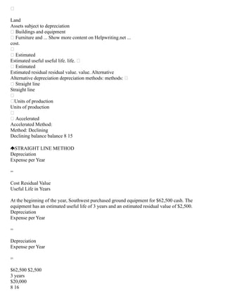 
Land
Assets subject to depreciation
 Buildings and equipment
 Furniture and ... Show more content on Helpwriting.net ...
cost.

 Estimated
Estimated useful useful life. life. 
 Estimated
Estimated residual residual value. value. Alternative
Alternative depreciation depreciation methods: methods: 
 Straight line
Straight line

Units of production
Units of production

 Accelerated
Accelerated Method:
Method: Declining
Declining balance balance 8 15
STRAIGHT LINE METHOD
Depreciation
Expense per Year
=
Cost Residual Value
Useful Life in Years
At the beginning of the year, Southwest purchased ground equipment for $62,500 cash. The
equipment has an estimated useful life of 3 years and an estimated residual value of $2,500.
Depreciation
Expense per Year
=
Depreciation
Expense per Year
=
$62,500 $2,500
3 years
$20,000
8 16
 
