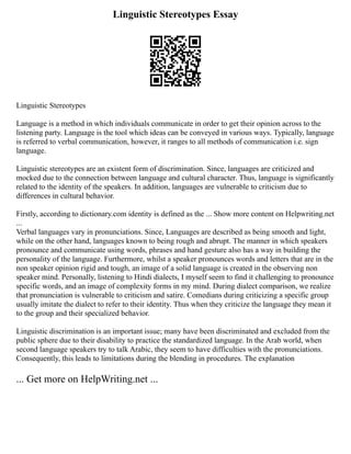 Linguistic Stereotypes Essay
Linguistic Stereotypes
Language is a method in which individuals communicate in order to get their opinion across to the
listening party. Language is the tool which ideas can be conveyed in various ways. Typically, language
is referred to verbal communication, however, it ranges to all methods of communication i.e. sign
language.
Linguistic stereotypes are an existent form of discrimination. Since, languages are criticized and
mocked due to the connection between language and cultural character. Thus, language is significantly
related to the identity of the speakers. In addition, languages are vulnerable to criticism due to
differences in cultural behavior.
Firstly, according to dictionary.com identity is defined as the ... Show more content on Helpwriting.net
...
Verbal languages vary in pronunciations. Since, Languages are described as being smooth and light,
while on the other hand, languages known to being rough and abrupt. The manner in which speakers
pronounce and communicate using words, phrases and hand gesture also has a way in building the
personality of the language. Furthermore, whilst a speaker pronounces words and letters that are in the
non speaker opinion rigid and tough, an image of a solid language is created in the observing non
speaker mind. Personally, listening to Hindi dialects, I myself seem to find it challenging to pronounce
specific words, and an image of complexity forms in my mind. During dialect comparison, we realize
that pronunciation is vulnerable to criticism and satire. Comedians during criticizing a specific group
usually imitate the dialect to refer to their identity. Thus when they criticize the language they mean it
to the group and their specialized behavior.
Linguistic discrimination is an important issue; many have been discriminated and excluded from the
public sphere due to their disability to practice the standardized language. In the Arab world, when
second language speakers try to talk Arabic, they seem to have difficulties with the pronunciations.
Consequently, this leads to limitations during the blending in procedures. The explanation
... Get more on HelpWriting.net ...
 
