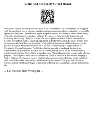 Politics And Religion By Gerard Hauser
Politics and religion have long been entangled in the United States. The United States has struggled
with the question of how to maintain an appropriate combination of religion and politics in the public
sphere for a long time. Gerard Hauser argues that public spheres are discursive spaces where society
deliberates about normative standards and even develops new frameworks for expressing and
evaluating social reality . Religion is part of the public sphere and has an influence in American
political life in affairs such as leadership, legislation and voter partisanship. Religious rhetoric plays
an important role in defining the boundaries of the political community and in setting the tone for
political discourse. American democracy owes its birth to the influence of a specific form of
Christianity: English Puritanism. The Pilgrims, laid the essential groundwork for America s
experiment in self government. Religion was in fact the primary reason for the northern settler s
immigration to the New World. These settlers known as Pilgrims because their journey had a religious
purpose . They sought to build Puritan communities, to live in America in their manner and pray to
God in freedom . The Pilgrims came to establish religious communities, but their beliefs called for
such communities to be instituted and administered by the consent of the governed. (Holloway,
Carson) As time went by, they began to constitute and frame laws, ordinances, acts and constitutions.
Our
... Get more on HelpWriting.net ...
 