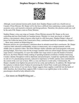 Stephen Harper s Prime Minister Essay
Although, recent national election polls clearly show Stephen Harper could win a fourth term as
Canada s Prime Minister, Mr. Harper will in fact have a difficult time explaining a senate scandal, an
economic crisis, and insensitive domestic and foreign policies. Therefore, this election could very well
be the end of Mr. Harper s term as Prime Minister.
Stephen Harper s nine year reign as Canada s Prime Minister presents Mr. Harper as the most
controlling and iron fisted leader in Canadian history. Whether it is local, provincial, or federal
politics, a government s abuse of power often leads to a fall from grace. Stephen Harper s abuse of
power lies within the heart of the Conservative Party s entitlement and lack of transparency. Harper s
... Show more content on Helpwriting.net ...
Domestic policies are a government s statement about its attitude toward their constituents. Mr. Harper
s policies make education unaffordable, science as unnecessary, arts as antigovernment, and the
middle class as expensive labor. The Prime Minister slashes subsidies and social programs with every
passing budget. Taxes have risen for the average Canadian while tax reform targets business and high
wage earners. Consequently, it is up to the middle class wage earner to carry the burden of taxation.
However, the Prime Minister thinks nothing of spending hundreds of millions of dollars destroying
Canada s identity throughout world as diplomats and peacekeepers. Canada has significantly reduced
its role in U.N. peacekeeping missions, reduced its importance in NATO, and has since contributed to
the control of the civil war in Syria. ISIS is a very real threat to world safety. Unfortunately, Mr.
Harper s handful of jet fighters has proved to be too costly and ineffective. In addition, Mr. Harper had
the audacity to ridicule Justin Trudeau for promising the Liberal Party would send clothing and
supplies to the victims of war torn Syria. Harper suggests these supplies would fall into the hands of
ISIS; therefore, the Liberal Party supports ISIS. A return to our rightful place in the world as
peacekeepers should be hotly debated in this
... Get more on HelpWriting.net ...
 