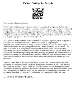 Political Participation Analysis
Good morning ladies and gentlemen,
First, I want to start by sharing my journey and how I became involved in politics. Early in life, I
recognized America s economic disparity and I knew that this was a problem that could be solved and
throughout the years that became my inspiration in politics. I attended Brooklyn college and after a
year, I transferred to the University of Chicago. I then became involved in the civil rights movement
during my university years. I was also a member of the congress of Racial Equality and participated in
a sit in against segregation of off campus housing in 1962.
The economy in the United States is what contributed to my interest in politics, which is why I have
goals to achieve in order to improve the ... Show more content on Helpwriting.net ...
My father came from Poland with no money to maintain his family and was still able to improve his
economically position due to the job opportunities that America has offered. For this reason, I am
proud to be the son of an immigrant that all he wanted was a better life for his children. Many
hardworking families are coming to the United States to create a better future for their family and is a
tradition that has carried on by so many families but with only one problem. We have eleven million
people in this country who are undocumented. The main reason they came here was to improve their
lives, to escape oppression, to flee desperate poverty and violence and are shut out from that same
opportunity.
My priority is to fix the broken immigration system we have today. I plan to dismantle inhumane
deportation programs and detention centers and provide broad administrative relief to the parents of
DREAMers: the parents of citizens, the parents of legal permanent residents, other family members
and other immigrants who would have been given legal protections by the Senate passed bill. It is also
important to ensure our borders to remain safe and secure but respecting local communities. I will
regulate the future flow of immigrants by modernizing visa systems and rewriting bad trade
... Get more on HelpWriting.net ...
 
