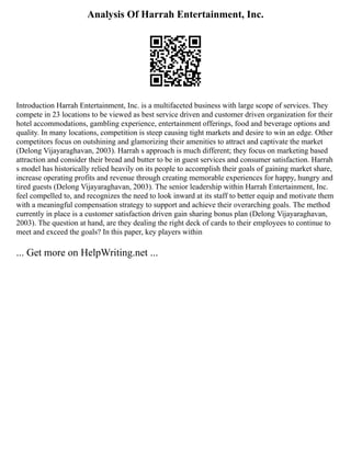Analysis Of Harrah Entertainment, Inc.
Introduction Harrah Entertainment, Inc. is a multifaceted business with large scope of services. They
compete in 23 locations to be viewed as best service driven and customer driven organization for their
hotel accommodations, gambling experience, entertainment offerings, food and beverage options and
quality. In many locations, competition is steep causing tight markets and desire to win an edge. Other
competitors focus on outshining and glamorizing their amenities to attract and captivate the market
(Delong Vijayaraghavan, 2003). Harrah s approach is much different; they focus on marketing based
attraction and consider their bread and butter to be in guest services and consumer satisfaction. Harrah
s model has historically relied heavily on its people to accomplish their goals of gaining market share,
increase operating profits and revenue through creating memorable experiences for happy, hungry and
tired guests (Delong Vijayaraghavan, 2003). The senior leadership within Harrah Entertainment, Inc.
feel compelled to, and recognizes the need to look inward at its staff to better equip and motivate them
with a meaningful compensation strategy to support and achieve their overarching goals. The method
currently in place is a customer satisfaction driven gain sharing bonus plan (Delong Vijayaraghavan,
2003). The question at hand, are they dealing the right deck of cards to their employees to continue to
meet and exceed the goals? In this paper, key players within
... Get more on HelpWriting.net ...
 