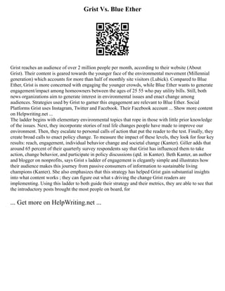 Grist Vs. Blue Ether
Grist reaches an audience of over 2 million people per month, according to their website (About
Grist). Their content is geared towards the younger face of the environmental movement (Millennial
generation) which accounts for more than half of monthly site visitors (Lubick). Compared to Blue
Ether, Grist is more concerned with engaging the younger crowds, while Blue Ether wants to generate
engagement/impact among homeowners between the ages of 25 55 who pay utility bills. Still, both
news organizations aim to generate interest in environmental issues and enact change among
audiences. Strategies used by Grist to garner this engagement are relevant to Blue Ether. Social
Platforms Grist uses Instagram, Twitter and Facebook. Their Facebook account ... Show more content
on Helpwriting.net ...
The ladder begins with elementary environmental topics that rope in those with little prior knowledge
of the issues. Next, they incorporate stories of real life changes people have made to improve our
environment. Then, they escalate to personal calls of action that put the reader to the test. Finally, they
create broad calls to enact policy change. To measure the impact of these levels, they look for four key
results: reach, engagement, individual behavior change and societal change (Kanter). Giller adds that
around 65 percent of their quarterly survey respondents say that Grist has influenced them to take
action, change behavior, and participate in policy discussions (qtd. in Kanter). Beth Kanter, an author
and blogger on nonprofits, says Grist s ladder of engagement is elegantly simple and illustrates how
their audience makes this journey from passive consumers of information to sustainable living
champions (Kanter). She also emphasizes that this strategy has helped Grist gain substantial insights
into what content works ; they can figure out what s driving the change Grist readers are
implementing. Using this ladder to both guide their strategy and their metrics, they are able to see that
the introductory posts brought the most people on board, for
... Get more on HelpWriting.net ...
 