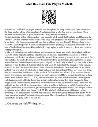 What Role Does Fate Play In Macbeth
How Is Fate Decided? Fate played a crucial role throughout the story of Macbeth. From the time of
the three witches telling of the prophecy, Macbeth decided to take fate into his own hands. These
decisions ultimately lead to guilt, insanity and finally Macbeth s demise.
To start, the initial telling of the prophecy that started it all. It stated that Macbeth would become the
Thane of Cawdor, and then would ascend to be king. This prophesy also indicated that Banquo would
be the father of a future generation of kings, but would not be a king himself. This prophecy begins
Macbeth s quest for power. When Lady Macbeth hears this prophecy she becomes obsessed with the
idea of her husband becoming king and she develops a plan to make it happen ... Show more content
on Helpwriting.net ...
In Macbeth hallucinations and the decent into madness are shown as a result. As Macbeth and Lady
Macbeth finally begin to seal their fate, they did not take into account the consequences of their
actions and only looked ahead at the inevitable reward. They ultimately wanted to make sure their fate
was sealed as monarchs. In doing so, they became incredibly guilt stricken, proving that no sin goes
unpunished and showcasing the ultimate power of guilt. In Act I Lady Macbeth says that, A little water
clears us of this deed (II, II, 67) right after she and Macbeth carried out the murder of King Duncan.
However, in Act V those words come to haunt her as she hallucinates Duncan s blood on her hands
and is trying to wash it off while she is sleep walking, Out, damned spot! Out, I say! One, two. Why,
then, tis time to do t. Hell is murky! Fie, my lord, fie! A soldier, and afeard? What need we fear who
knows it, when none can call our power to account? yet who would have thought the old man to have
had so much blood in him (V, I, 25 29). Macbeth also has his share of hallucinations steaming from
guilt beginning with a bloody dagger that appears to him after he murders King Duncan, Is this a
dagger which I see before me, the handle toward my hand? Come, let me clutch thee. I have thee not,
and yet I see thee still. Or art thou not, fatal vision, sensible to feeling as to sight? Or art thou but a
dagger of the mind, a false creation, proceeding from the heat oppressed brain? I see thee yet, in form
as palpable as this which now I draw (II, I, 33 43). Macbeth s hallucination of Banquo s ghost
appearing at the banquet after Macbeth had him killed proves how guilty Macbeth felt inside. As the
ghost shook his head at Macbeth in disappointment, Macbeth exclaimed, Thou canst not say I did it.
Never shake thy gory locks at me (III, IV,
... Get more on HelpWriting.net ...
 
