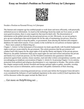 Essay on Sweden’s Position on Personal Privacy in Cyberspace
Sweden s Position on Personal Privacy in Cyberspace
The Internet and computer age has enabled people to work faster and more efficiently, with practically
unlimited access to information. As much as the technology boom has made our lives easier, as with
most good inventions, there is some negativity that must be dealt with. The dissemination of
information on the global network has put personal privacy at risk. Obviously, we are not going to
give up new technologies that enrich human life for the sake of maintaining our privacy; however,
measures must be taken to keep the public, or government, from abusing the Internet and computer
databases for malevolent reasons. Every country in the world has its own policies on human rights to
... Show more content on Helpwriting.net ...
Chapter 1, Article 2 of the Instrument of Government Act deals specifically with Swedish fundamental
rights to privacy as provided by the government. This article promises that the government will
conduct itself with respect for the equal rights of all and the liberty and dignity of the private person.
Moreover, the public institutions shall secure equal rights for men and women and protect the private
and family lives of private persons. [2] The Swedish Constitution also guarantees individual
protection against body searches, house searches, mail and other written correspondence searches, and
eavesdropping on telephone conversations (Chapter 2, Article 6). In perusing Chapter 2 in its entirety,
protection from political and religious discrimination is very important to Swedes. The articles within
this chapter unequivocally declare Swedish and foreign national rights to gather, assemble, worship,
express, have access to information, and to associate with public institutions of their choosing.
Sweden enacted laws concerning personal privacy several years before the European Union did and is
even considered the forbearer of such landmark legislation in the entire world.[3] Such legislation that
will be discusses within this paper include the Data Act of
... Get more on HelpWriting.net ...
 