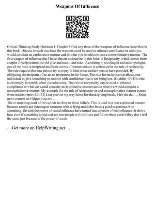 Weapons Of Influence
Critical Thinking Study Question 1, Chapter 8 Pick any three of the weapons of influence described in
this book. Discuss in each case how the weapon could be used in enhance compliance in what you
would consider an exploitative manner and in what you would consider a nonexploitative manner. The
first weapon of influence that I have chosen to describe in this book is Reciprocity, which comes from
chapter 2 reciprocation the old give and take... and take . According to sociologist and anthropologist,
one of the most widespread and basic norms of human culture is embodied in the rule of reciprocity.
The rule requires that one person try to repay in kind what another person have provided. By
obligating the recipient of an act to repayment in the future. The rule for reciprocation allows one
individual to give something to another with confidence that is not being lost. (Cialdini 49) This rule
is extremely powerful, often overwhelming. The rule of reciprocity can be used to enhance
compliance in what we would consider an exploitative manner and in what we would consider a
nonexploitative manner. My example for the rule of reciprocity in and nonexploitative manner comes
from readers report 2.2 (32) Last year on my way home for thanksgiving break, I felt the dull ... Show
more content on Helpwriting.net ...
The overarching need of the cultists to cling to those beliefs. This is used in a non explicated manner
because people are listening to someone who is lying and didn t have a good experience with
something. So with the power of social influence have turned into a power of bad influence. It shows
how even if something is bad and not true people will still turn and follow them even if they don t feel
the same just because of the power of social
... Get more on HelpWriting.net ...
 