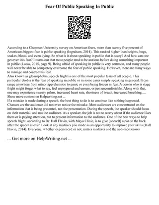 Fear Of Public Speaking In Public
According to a Chapman University survey on American fears, more than twenty five percent of
Americans biggest fear is public speaking (Ingraham, 2014). This ranked higher than heights, bugs,
snakes, blood, and even dying. So what is it about speaking in public that is scary? And how can one
get over this fear? It turns out that most people tend to be anxious before doing something important
in public (Lucas, 2015, page 9). Being afraid of speaking in public is very common, and many people
will never be able to completely overcome the fear of public speaking. However, there are many ways
to manage and control this fear.
Also known as glossophobia, speech fright is one of the most popular fears of all people. This
particular phobia is the fear of speaking in public or in some cases simply speaking in general. It can
range anywhere from minor apprehension to panic or even being frozen in fear. A person who is stage
fright might forget what to say, feel unprepared and unsure, or just uncomfortable. Along with that,
one may experience sweaty palms, increased heart rate, shortness of breath, increased breathing, ...
Show more content on Helpwriting.net ...
If a mistake is made during a speech, the best thing to do is to continue like nothing happened.
Chances are the audience did not even notice the mistake. Most audiences are concentrated on the
information that is being presented, not the presentation. During the speech, the speaker should focus
on their material, and not the audience. As a speaker, the job is not to worry about if the audience likes
them or is paying attention, but to present information to the audience. One of the best ways to help
speech fright, according to Dr. Hall Flavin, with Mayo Clinic, is to give [oneself] a pat on the back
after the speech is over. Look at any mistakes you made as an opportunity to improve your skills (Hall
Flavin, 2014). Everyone, whether experienced or not, makes mistakes and the audience knows
... Get more on HelpWriting.net ...
 