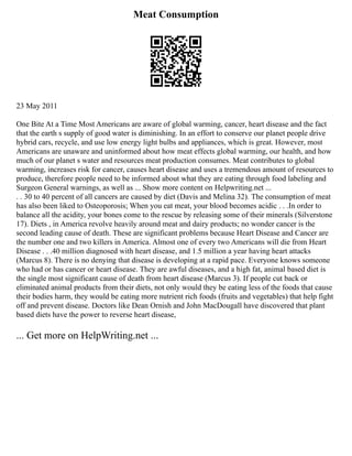 Meat Consumption
23 May 2011
One Bite At a Time Most Americans are aware of global warming, cancer, heart disease and the fact
that the earth s supply of good water is diminishing. In an effort to conserve our planet people drive
hybrid cars, recycle, and use low energy light bulbs and appliances, which is great. However, most
Americans are unaware and uninformed about how meat effects global warming, our health, and how
much of our planet s water and resources meat production consumes. Meat contributes to global
warming, increases risk for cancer, causes heart disease and uses a tremendous amount of resources to
produce, therefore people need to be informed about what they are eating through food labeling and
Surgeon General warnings, as well as ... Show more content on Helpwriting.net ...
. . 30 to 40 percent of all cancers are caused by diet (Davis and Melina 32). The consumption of meat
has also been liked to Osteoporosis; When you eat meat, your blood becomes acidic . . .In order to
balance all the acidity, your bones come to the rescue by releasing some of their minerals (Silverstone
17). Diets , in America revolve heavily around meat and dairy products; no wonder cancer is the
second leading cause of death. These are significant problems because Heart Disease and Cancer are
the number one and two killers in America. Almost one of every two Americans will die from Heart
Disease . . .40 million diagnosed with heart disease, and 1.5 million a year having heart attacks
(Marcus 8). There is no denying that disease is developing at a rapid pace. Everyone knows someone
who had or has cancer or heart disease. They are awful diseases, and a high fat, animal based diet is
the single most significant cause of death from heart disease (Marcus 3). If people cut back or
eliminated animal products from their diets, not only would they be eating less of the foods that cause
their bodies harm, they would be eating more nutrient rich foods (fruits and vegetables) that help fight
off and prevent disease. Doctors like Dean Ornish and John MacDougall have discovered that plant
based diets have the power to reverse heart disease,
... Get more on HelpWriting.net ...
 