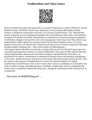 Neoliberalism And Video Games
What do Neoliberalism and video games have in common? Hegemony, as authors William K. Carroll,
Matthew Greeno, and Robert Cassar claim. Hegemony, a term coined by philosopher Antonio
Gramsci; is defined as consent that is given by a civil society (Carroll Greeno: 122). Through both
articles, hegemony is seen as playing an important role in benefiting the ruling class or the capitalists.
It consists of a specific set of ideas which produce an subconscious consensus among the population
of which they struggle to deviate from, due to the consequences which may arise if they choose to go
against policies which support the economic good of the neoliberal/capitalist system. As Cassar
explains in his article, not only does the ruling class use their power to reinforce hegemonic ideologies
through multiple institutions but ... Show more content on Helpwriting.net ...
video games) which individuals use leisurely to impose them as well. Carroll and Greeno argue how
consent through hegemony continues to sustain neoliberalism. They focus on three specific elements:
cultural fragmentation, dispossession and market insulation, and globalization from above. As
described by the authors, neoliberalism is comprised of elements such as privatization, globalization
or free trade , and the prevention of democracy intervening with business and economic growth. They
also point out that the goal of neoliberalism is to restore the optimal conditions for capital
accumulations (Carroll Greeno 126), even if it means that it serves as a hindrance to social safety nets
such as welfare, housing, and public pensions. Essentially, neoliberalism which is considerably the
modern form of capitalism, benefits the ruling class ; through the exploitation of the working class. It
is argued that
... Get more on HelpWriting.net ...
 