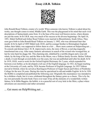 Essay J.R.R. Tolkien
John Ronald Reuel Tolkien, creator of a world. When someone who knows Tolkien is asked about his
works, one thought comes to mind, Middle Earth. This was the playground in his mind that such vivid
descriptions of fantasylands came from. It is the base of his most well known stories, where dreams
are just the norm. br br J.R.R. may owe much of his success to his diverse beginnings. On April 16,
1891, Mabel Suffield and Arthur Reuel Tolkien were married in Bloemfontein, South Africa. They
soon gave birth to John Ronald Reuel Tolkien on January 3, 1892, who was christened later that
month. br br In April of 1895 Mabel took J.R.R. and his younger brother to Birmingham England.
Arthur, their father, was supposed to follow them in a few ... Show more content on Helpwriting.net ...
To console and distract him J. R. R. improvised a story, the story of Rover, a real dog magically
transformed into a toy. After many fantastic adventures in search of the wizard who wronged him, at
last he wins back his doggy life. This charming tale, inhabited by a terrible dragon and a wise old
whale, by the king of the sea, and the Man in the Moon, was a Tolkien family favorite. Before Tolkien
s death, it went through several drafts over the years, but was not published until after his death. br br
In 1919, J.R.R. went to work for the Oxford English Dictionary for 2 years, which expanded his
horizons even further, as he developed a rich use of the English language. In 1921, he began teaching
at the University of Leeds, and by 1924, became Professor of English Language. In 1925 Tolkien
moved to Oxford, where he served as Rawlingson Professor of Anglo Saxon and Fellow of Pembroke
College for the next 24 years. During this time he specialized in old and middle English. br br In 1936
the Hobbit is completed and published the following year. Originally this masterpiece was intended to
be a children s book, but it is now celebrated throughout the fantasy genre as a classic. This is by far,
my own personally favorite book I have ever read. It has all the elements of a wonderfully written
fantasy. br br Bilbo Baggins, the hobbit, is in a peaceful sort of cozy hole in the Shire, a place where
adventures are uncommon and rather unwanted.
... Get more on HelpWriting.net ...
 