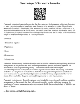 Disadvantages Of Parametric Protection
Parametric protection is a sort of protection that does not repay the immaculate misfortune, but rather
ex stake consents to make an installment upon the event of an activating occasion. The activating
occasion is frequently a disastrous regular occasion which may usually accelerate a misfortune or a
progression of misfortunes. Be that as it may, parametric protection standards are likewise connected
to Agricultural yield protection and other ordinary dangers not of the way of fiasco, if the result of the
danger is associated to a parameter or a list of parameters.
Substance
1 Transaction expense
2 Application
3 Users
4 Transurance
Exchange cost
Parametric protection may diminish exchange costs included in composing and regulating protection
arrangements on the grounds that there is less requirement for genuine misfortune appraisal for
installment of cases or guaranteeing rating ... Show more content on Helpwriting.net ...
The activating occasion is frequently a disastrous regular occasion which may usually accelerate a
misfortune or a progression of misfortunes. Be that as it may, parametric protection standards are
likewise connected to Agricultural yield protection and other ordinary dangers not of the way of
fiasco, if the result of the danger is associated to a parameter or a list of parameters.
Parametric protection may diminish exchange costs included in composing and regulating protection
arrangements on the grounds that there is less requirement for genuine misfortune appraisal for
installment of cases or guaranteeing rating necessities to decide the premium in light of liabilities and
degree of danger
... Get more on HelpWriting.net ...
 