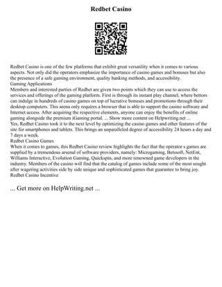 Redbet Casino
Redbet Casino is one of the few platforms that exhibit great versatility when it comes to various
aspects. Not only did the operators emphasize the importance of casino games and bonuses but also
the presence of a safe gaming environment, quality banking methods, and accessibility.
Gaming Applications
Members and interested parties of Redbet are given two points which they can use to access the
services and offerings of the gaming platform. First is through its instant play channel, where bettors
can indulge in hundreds of casino games on top of lucrative bonuses and promotions through their
desktop computers. This arena only requires a browser that is able to support the casino software and
Internet access. After acquiring the respective elements, anyone can enjoy the benefits of online
gaming alongside the premium iGaming portal. ... Show more content on Helpwriting.net ...
Yes, Redbet Casino took it to the next level by optimizing the casino games and other features of the
site for smartphones and tablets. This brings an unparalleled degree of accessibility 24 hours a day and
7 days a week.
Redbet Casino Games
When it comes to games, this Redbet Casino review highlights the fact that the operator s games are
supplied by a tremendous arsenal of software providers, namely: Microgaming, Betssoft, NetEnt,
Williams Interactive, Evolution Gaming, Quickspin, and more renowned game developers in the
industry. Members of the casino will find that the catalog of games include some of the most sought
after wagering activities side by side unique and sophisticated games that guarantee to bring joy.
Redbet Casino Incentive
... Get more on HelpWriting.net ...
 