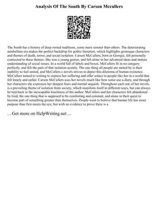 Analysis Of The South By Carson Mccullers
The South has a history of deep rooted traditions, some more sinister than others. The deteriorating
antebellum era makes the perfect backdrop for gothic literature, which highlights grotesque characters
and themes of death, terror, and social isolation. Carson McCullers, born in Georgia, felt personally
connected to these themes. She was a young genius, and felt alone in her advanced ideas and mature
understanding of social issues. In a world full of labels and boxes, McCullers fit in no category
perfectly, and felt the pain of that isolation acutely. The one thing all people are united by is their
inability to feel united, and McCullers s novels strives to depict this dilemma of human existence.
McCullers turned to writing to express her suffering and offer solace to people like her in a world that
felt lonely and unfair. Carson McCullers uses her novels much like how some use a diary, and through
her characters she expresses her deepest fears and mental anguish. Throughout each one of her novels
is a prevailing theme of isolation from society, which manifests itself in different ways, but can always
be tied back to the inescapable loneliness of the author. McCullers and her characters felt abandoned
by God, the one thing that is supposed to be comforting and constant, and alone in their quest to
become part of something greater than themselves. People want to believe that human life has more
purpose than first meets the eye, but with no evidence to prove there is a
... Get more on HelpWriting.net ...
 