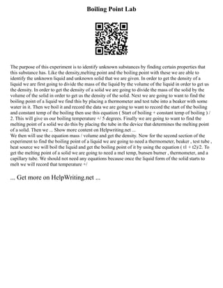 Boiling Point Lab
The purpose of this experiment is to identify unknown substances by finding certain properties that
this substance has. Like the density,melting point and the boiling point with these we are able to
identify the unknown liquid and unknown solid that we are given. In order to get the density of a
liquid we are first going to divide the mass of the liquid by the volume of the liquid in order to get us
the density. In order to get the density of a solid we are going to divide the mass of the solid by the
volume of the solid in order to get us the density of the solid. Next we are going to want to find the
boiling point of a liquid we find this by placing a thermometer and test tube into a beaker with some
water in it. Then we boil it and record the data we are going to want to record the start of the boiling
and constant temp of the boiling then use this equation ( Start of boiling + constant temp of boiling ) /
2. This will give us our boiling temperature +/ 5 degrees. Finally we are going to want to find the
melting point of a solid we do this by placing the tube in the device that determines the melting point
of a solid. Then we ... Show more content on Helpwriting.net ...
We then will use the equation mass / volume and get the density. Now for the second section of the
experiment to find the boiling point of a liquid we are going to need a thermometer, beaker , test tube ,
heat source we will boil the liquid and get the boiling point of it by using the equation ( t1 + t2)/2. To
get the melting point of a solid we are going to need a mel temp, bunsen burner , thermometer, and a
capillary tube. We should not need any equations because once the liquid form of the solid starts to
melt we will record that temperature +/
... Get more on HelpWriting.net ...
 