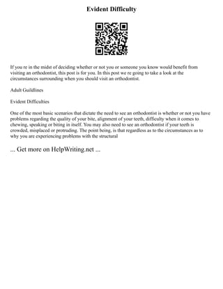 Evident Difficulty
If you re in the midst of deciding whether or not you or someone you know would benefit from
visiting an orthodontist, this post is for you. In this post we re going to take a look at the
circumstances surrounding when you should visit an orthodontist.
Adult Guildlines
Evident Difficulties
One of the most basic scenarios that dictate the need to see an orthodontist is whether or not you have
problems regarding the quality of your bite, alignment of your teeth, difficulty when it comes to
chewing, speaking or biting in itself. You may also need to see an orthodontist if your teeth is
crowded, misplaced or protruding. The point being, is that regardless as to the circumstances as to
why you are experiencing problems with the structural
... Get more on HelpWriting.net ...
 