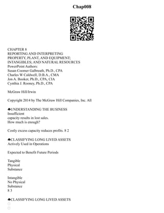 Chap008
CHAPTER 8
REPORTING AND INTERPRETING
PROPERTY, PLANT, AND EQUIPMENT;
INTANGIBLES; AND NATURAL RESOURCES
PowerPoint Authors:
Susan Coomer Galbreath, Ph.D., CPA
Charles W Caldwell, D.B.A., CMA
Jon A. Booker, Ph.D., CPA, CIA
Cynthia J. Rooney, Ph.D., CPA
McGraw Hill/Irwin
Copyright 2014 by The McGraw Hill Companies, Inc. All
UNDERSTANDING THE BUSINESS
Insufficient
capacity results in lost sales.
How much is enough?
Costly excess capacity reduces profits. 8 2
CLASSIFYING LONG LIVED ASSETS
Actively Used in Operations
Expected to Benefit Future Periods
Tangible
Physical
Substance
Intangible
No Physical
Substance
8 3
CLASSIFYING LONG LIVED ASSETS


 