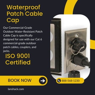 Waterproof
Patch Cable
Cap
ISO 9001
Certified
BOOK NOW 888-568-1230
lanshack.com
Our Commercial-Grade
Outdoor Water-Resistant Patch
Cable Cap is specifically
designed for use with our Cat 6
commercial-grade outdoor
patch cables, couplers, and
jacks.
 