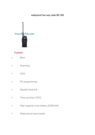 waterproof two way radio BF-350 
Function 
· Moni 
· Scanning 
· VOX 
· PC programming 
· Squelch level 0-9 
· Time-out timer (TOT) 
· High capacity Li-ion battery (2200mAh) 
· Wide/narrow band switch 
 