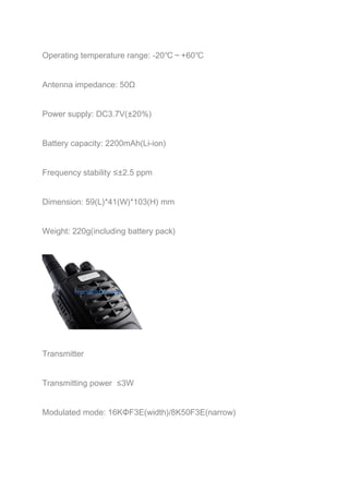 Operating temperature range: -20℃～+60℃ 
Antenna impedance: 50Ω 
Power supply: DC3.7V(±20%) 
Battery capacity: 2200mAh(Li-ion) 
Frequency stability ≤±2.5 ppm 
Dimension: 59(L)*41(W)*103(H) mm 
Weight: 220g(including battery pack) 
Transmitter 
Transmitting power ≤3W 
Modulated mode: 16KΦF3E(width)/8K50F3E(narrow) 
 