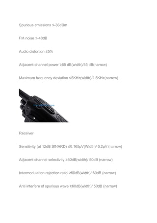 Spurious emissions ≤-36dBm 
FM noise ≤-40dB 
Audio distortion ≤5% 
Adjacent-channel power ≥65 dB(width)/55 dB(narrow) 
Maximum frequency deviation ≤5KHz(width)/2.5KHz(narrow) 
Receiver 
Sensitivity (at 12dB SINARD) ≤0.165μV(Width)/ 0.2μV (narrow) 
Adjacent channel selectivity ≥60dB(width)/ 50dB (narrow) 
Intermodulation rejection ratio ≥60dB(width)/ 50dB (narrow) 
Anti interfere of spurious wave ≥60dB(width)/ 50dB (narrow) 
 