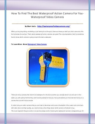 How To Find The Best Waterproof Action Camera For YouWaterproof Video Camera

___________________________
By Elbert Lindo -

http://waterproofvideocamera.org/

When you're going diving, snorkeling or just having fun at the pool, there are times you wish you had a camera to film
the fun below the surface. That's where waterproof action cameras are great.The only downside is that it's sometimes
hard to know which camera is going to work the best underwater.

To Learn More About Waterproof Video Camera

There are many cameras that claim to be waterproof on the box but when you actually take it out and use it in the
water, you will quickly find that they aren't exactly waterproof and you have just wasted your hard-earned money on a
camera that couldn't hold out water.
In order to buy an action camera that you can trust to take down and survive the depths of the ocean and come back
with video clear and high quality, you need to know a few things about which camera is the best to buy.
The most important thing to look for is to see how deep and for how long the waterproof camera is designed to go. Or

 