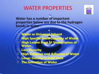 WATER PROPERTIES Water has a number of important properties below are due to the hydrogen bonds in water : Water as Universal Solvent High Specific Heat Capacity of Water High Latent Heat of Vaporisation of Water Low Viscosity High Cohesion and Adhesion of Water Lower Density in Solid State The Ionisation of Water 