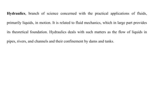 Hydraulics, branch of science concerned with the practical applications of fluids,
primarily liquids, in motion. It is related to fluid mechanics, which in large part provides
its theoretical foundation. Hydraulics deals with such matters as the flow of liquids in
pipes, rivers, and channels and their confinement by dams and tanks.
 