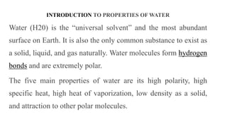 INTRODUCTION TO PROPERTIES OF WATER
Water (H20) is the “universal solvent” and the most abundant
surface on Earth. It is also the only common substance to exist as
a solid, liquid, and gas naturally. Water molecules form hydrogen
bonds and are extremely polar.
The five main properties of water are its high polarity, high
specific heat, high heat of vaporization, low density as a solid,
and attraction to other polar molecules.
 