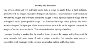 Polarity and Structure
One oxygen atom and two hydrogen atoms make a water molecule. It has a bent molecular
geometry with the oxygen having two lone pairs of electrons. The difference in electronegativity
between the oxygen and hydrogens causes the oxygen to have a partial negative charge and the
hydrogen to have a partial positive charge. This difference in charge causes polarity. The partial
positive charge of the hydrogen of one water molecule attracts the partial negative charge of the
oxygen of another water molecule. This attraction is called hydrogen bonding.
Hydrogen bonding is weaker than the covalent bonds between the oxygen and hydrogens of the
same molecule but causes many of water’s unique properties. For example, more energy is
required to break hydrogen bonds, so water has a higher melting and boiling point.
 