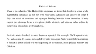 Universal Solvent
Water is the solvent of life. Hydrophilic substances are those that dissolve in water, while
hydrophobic substances do not mix well with water. Substances can dissolve in water if
they can match or overcome the hydrogen bonding between water molecules. If they
cannot, the substance forms a precipitate. Acids, alcohols, and salts are rather soluble in
water while fats and oils are hydrophobic.
An ionic solute dissolved in water becomes separated. For example, NaCl separates into
Na+ cations and Cl- anions surrounded by water molecules. Water is amphoteric, meaning
it can act as either an acid or a base depending on the solution. It can produce both H+ and
OH- ions.
 