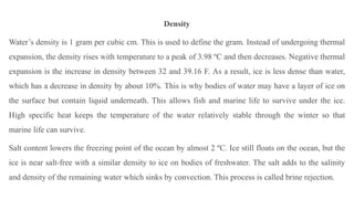 Density
Water’s density is 1 gram per cubic cm. This is used to define the gram. Instead of undergoing thermal
expansion, the density rises with temperature to a peak of 3.98 ºC and then decreases. Negative thermal
expansion is the increase in density between 32 and 39.16 F. As a result, ice is less dense than water,
which has a decrease in density by about 10%. This is why bodies of water may have a layer of ice on
the surface but contain liquid underneath. This allows fish and marine life to survive under the ice.
High specific heat keeps the temperature of the water relatively stable through the winter so that
marine life can survive.
Salt content lowers the freezing point of the ocean by almost 2 ºC. Ice still floats on the ocean, but the
ice is near salt-free with a similar density to ice on bodies of freshwater. The salt adds to the salinity
and density of the remaining water which sinks by convection. This process is called brine rejection.
 