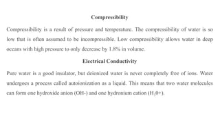 Compressibility
Compressibility is a result of pressure and temperature. The compressibility of water is so
low that is often assumed to be incompressible. Low compressibility allows water in deep
oceans with high pressure to only decrease by 1.8% in volume.
Electrical Conductivity
Pure water is a good insulator, but deionized water is never completely free of ions. Water
undergoes a process called autoionization as a liquid. This means that two water molecules
can form one hydroxide anion (OH-) and one hydronium cation (H30+).
 