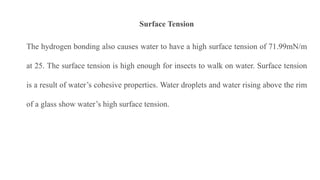 Surface Tension
The hydrogen bonding also causes water to have a high surface tension of 71.99mN/m
at 25. The surface tension is high enough for insects to walk on water. Surface tension
is a result of water’s cohesive properties. Water droplets and water rising above the rim
of a glass show water’s high surface tension.
 