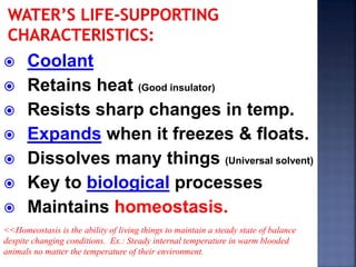  Coolant 
 Retains heat (Good insulator) 
 Resists sharp changes in temp. 
 Expands when it freezes & floats. 
 Dissolves many things (Universal solvent) 
 Key to biological processes 
 Maintains homeostasis. 
<<Homeostasis is the ability of living things to maintain a steady state of balance 
despite changing conditions. Ex.: Steady internal temperature in warm blooded 
animals no matter the temperature of their environment. 
 