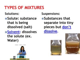 Solutions: 
Solute: substance 
that is being 
dissolved (salt) 
Solvent: dissolves 
the solute (ex. 
Water) 
Suspensions: 
Substances that 
separate into tiny 
pieces but don’t 
dissolve. 
 