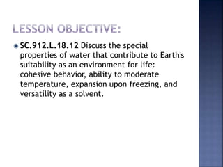  SC.912.L.18.12 Discuss the special 
properties of water that contribute to Earth's 
suitability as an environment for life: 
cohesive behavior, ability to moderate 
temperature, expansion upon freezing, and 
versatility as a solvent. 
 