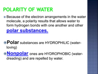  Because of the electron arrangements in the water 
molecule, a polarity results that allows water to 
form hydrogen bonds with one another and other 
polar substances. 
Polar substances are HYDROPHILIC (water-loving) 
Nonpolar ones are HYDROPHOBIC (water-dreading) 
and are repelled by water. 
 