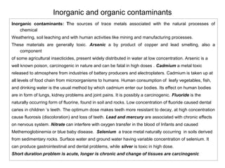 Inorganic and organic contaminants 
Inorganic contaminants: The sources of trace metals associated with the natural processes of 
chemical 
Weathering, soil leaching and with human activities like mining and manufacturing processes. 
These materials are generally toxic. Arsenic a by product of copper and lead smelting, also a 
component 
of some agricultural insecticides, present widely distributed in water at low concentration. Arsenic is a 
well known poison, carcinogenic in nature and can be fatal in high doses . Cadmium a metal toxic 
released to atmosphere from industries of battery producers and electroplaters. Cadmium is taken up at 
all levels of food chain from microorganisms to humans. Human consumption of leafy vegetables, fish, 
and drinking water is the usual method by which cadmium enter our bodies. Its effect on human bodies 
are in form of lungs, kidney problems and joint pains. It is possibly a carcinogenic. Fluoride is the 
naturally occurring form of fluorine, found in soil and rocks. Low concentration of fluoride caused dental 
caries in children ‘s teeth. The optimum dose makes teeth more resistant to decay, at high concentration 
cause fluorosis (discoloration) and loss of teeth. Lead and mercury are associated with chronic effects 
on nervous system. Nitrate can interfere with oxygen transfer in the blood of Infants and caused 
Methemoglobinemia or blue baby disease. Selenium a trace metal naturally occurring in soils derived 
from sedimentary rocks. Surface water and ground water having variable concentration of selenium. It 
can produce gastrointestinal and dental problems, while silver is toxic in high dose. 
Short duration problem is acute, longer is chronic and change of tissues are carcinogenic 
 