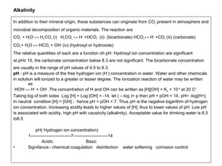 Alkalinity 
In addition to their mineral origin, these substances can originate from CO2 present in atmosphere and 
microbial decomposition of organic materials. The reaction are 
CO2 + H2O ↔ H2 CO3 (i) H2 CO3 ↔ H+ +HCO3 (ii) (bicarbonate) HCO3 ↔ H+ +CO3 (iii) (carbonate) 
CO3 + H2O ↔ HCO3 + OH- (iv) (hydroxyl or hydroxide) 
The relative quantities of each are a function oh pH. Hydroxyl ion concentration are significant 
at pH≥ 10, the carbonate concentration below 8.3 are not significant. The bicarbonate concentration 
are usually in the range of pH values of 4.5 to 8.3. 
pH : pH is a measure of the free hydrogen ion (H+) concentration in water. Water and other chemicals 
in solution will ionized to a greater or lesser degree. The ionization reaction of water may be written 
as 
HOH ↔ H+ + OH- .The concentration of H and OH can be written as [H][OH] = Kw = 10-14 at 20 C0 
Taking log of both sides Log [H] + Log [OH] = -14 let ( – log )= p then pH + pOH = 14. pH= -log[H+]. 
In neutral condition [H] = [OH] ; hence pH = pOH = 7. Thus pH is the negative logarithm of hydrogen 
ion concentration. Increasing acidity leads to higher values of [H]; thus to lower values of pH. Low pH 
is associated with acidity, high pH with causticity (alkalinity). Acceptable value for drinking water is 6.5 
to8.5 
pH( Hydrogen ion concentration) 
1----------------------------7------------------------14 
Acidic Basic 
• Signifance:- chemical coagulation disinfection water softening corrosion control 
 