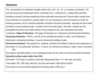 Hardness 
The concentration of multivalent metallic cations (Ca2 +, Mn2+, Sr2 +, Al3 + ) in solution is hardness. The 
common anions are bicarbonate (HCO3, carbonate (CO3 ), Chloride (Cl - ), sulfate (SO4) and NO3) 
Hardness caused to prevents leathering (foam) still water becomes soft. Ground water usually have 
more hardness as compared to surface water. It is not necessary to remove hardness of water for 
drinking purposes, but for industrial utilization hardness removal is essential, because the hard water 
are likely to cause Scaling trouble in boilers and in hot water pipes. The other impacts are the 
precipitates formed by hard water adhere to the surfaces of tub, sink, dishwasher and other 
containers. Types of Hardness: Two types of hardness are Temporary and Permanent Hardness. 
Temporary Hardness:- If HCO3, and CO3 of Ca and Mg are present in water, such hardness is 
Carbonate or temporary hardness. It can be removed by boiling of water. 
Permanent Hardness:-The presence of sulphate, chloride and nitrates of calcium and magnesium is 
Permanent or non-carbonate hardness. It cannot be removed by boiling of water. Some chemicals 
like 
lime soda or activated carbon or ion exchange process can be used to remove permanent hardness. 
Generally surface water softer than G.W. 
Soft water = 0-75 mg/L as calcium carbonate; Moderately Hard = 75 -100 mg/L as CaCO3. 
Hard water 100 - 300 mg/L asCaCO3 and very hard water >300 mg/l as CaCO3. 
The maximum recommended standard for drinking water is 500 mg / l 
 