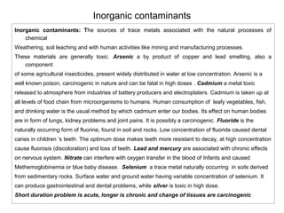 Inorganic contaminants 
Inorganic contaminants: The sources of trace metals associated with the natural processes of 
chemical 
Weathering, soil leaching and with human activities like mining and manufacturing processes. 
These materials are generally toxic. Arsenic a by product of copper and lead smelting, also a 
component 
of some agricultural insecticides, present widely distributed in water at low concentration. Arsenic is a 
well known poison, carcinogenic in nature and can be fatal in high doses . Cadmium a metal toxic 
released to atmosphere from industries of battery producers and electroplaters. Cadmium is taken up at 
all levels of food chain from microorganisms to humans. Human consumption of leafy vegetables, fish, 
and drinking water is the usual method by which cadmium enter our bodies. Its effect on human bodies 
are in form of lungs, kidney problems and joint pains. It is possibly a carcinogenic. Fluoride is the 
naturally occurring form of fluorine, found in soil and rocks. Low concentration of fluoride caused dental 
caries in children ‘s teeth. The optimum dose makes teeth more resistant to decay, at high concentration 
cause fluorosis (discoloration) and loss of teeth. Lead and mercury are associated with chronic effects 
on nervous system. Nitrate can interfere with oxygen transfer in the blood of Infants and caused 
Methemoglobinemia or blue baby disease. Selenium a trace metal naturally occurring in soils derived 
from sedimentary rocks. Surface water and ground water having variable concentration of selenium. It 
can produce gastrointestinal and dental problems, while silver is toxic in high dose. 
Short duration problem is acute, longer is chronic and change of tissues are carcinogenic 
 