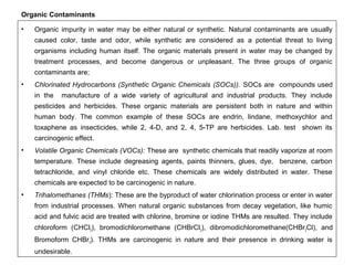 Organic Contaminants 
• Organic impurity in water may be either natural or synthetic. Natural contaminants are usually 
caused color, taste and odor, while synthetic are considered as a potential threat to living 
organisms including human itself. The organic materials present in water may be changed by 
treatment processes, and become dangerous or unpleasant. The three groups of organic 
contaminants are; 
• Chlorinated Hydrocarbons (Synthetic Organic Chemicals (SOCs)). SOCs are compounds used 
in the manufacture of a wide variety of agricultural and industrial products. They include 
pesticides and herbicides. These organic materials are persistent both in nature and within 
human body. The common example of these SOCs are endrin, lindane, methoxychlor and 
toxaphene as insecticides, while 2, 4-D, and 2, 4, 5-TP are herbicides. Lab. test shown its 
carcinogenic effect. 
• Volatile Organic Chemicals (VOCs): These are synthetic chemicals that readily vaporize at room 
temperature. These include degreasing agents, paints thinners, glues, dye, benzene, carbon 
tetrachloride, and vinyl chloride etc. These chemicals are widely distributed in water. These 
chemicals are expected to be carcinogenic in nature. 
• Trihalomethanes (THMs): These are the byproduct of water chlorination process or enter in water 
from industrial processes. When natural organic substances from decay vegetation, like humic 
acid and fulvic acid are treated with chlorine, bromine or iodine THMs are resulted. They include 
chloroform (CHCl3), bromodichloromethane (CHBrCl2), dibromodichloromethane(CHBr2Cl), and 
Bromoform CHBr3). THMs are carcinogenic in nature and their presence in drinking water is 
undesirable. 
 