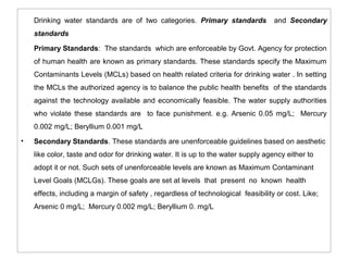 Drinking water standards are of two categories. Primary standards and Secondary 
standards 
Primary Standards: The standards which are enforceable by Govt. Agency for protection 
of human health are known as primary standards. These standards specify the Maximum 
Contaminants Levels (MCLs) based on health related criteria for drinking water . In setting 
the MCLs the authorized agency is to balance the public health benefits of the standards 
against the technology available and economically feasible. The water supply authorities 
who violate these standards are to face punishment. e.g. Arsenic 0.05 mg/L; Mercury 
0.002 mg/L; Beryllium 0.001 mg/L 
• Secondary Standards. These standards are unenforceable guidelines based on aesthetic 
like color, taste and odor for drinking water. It is up to the water supply agency either to 
adopt it or not. Such sets of unenforceable levels are known as Maximum Contaminant 
Level Goals (MCLGs). These goals are set at levels that present no known health 
effects, including a margin of safety , regardless of technological feasibility or cost. Like; 
Arsenic 0 mg/L; Mercury 0.002 mg/L; Beryllium 0. mg/L 
 