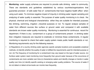 • Monitoring: water supply schemes are required to provide safe drinking water to community. 
There are standards and guidelines established by various countries/organizations that 
guarantee provision of safe water free of contaminants that have negative health effect when 
using such water. To minimize negative impact of impurity in drinking water regular sampling and 
analyzing of water quality is essential. The purpose of water quality monitoring is to check the 
physical, chemical and biological characteristics either they are suitable for intended purposes 
like drinking, swimming, irrigation ,industrial purposes or not. To regular analyze samples of 
water from different sources like surface or ground water and compared it with available 
standards are known water quality monitoring. Monitoring is essential for continuous record for 
department. If there is any contaminant or a group of contaminants present in drinking water 
then mitigation measures are required to eradicate or minimize these contaminants. A regular 
monitoring is required to check that water supply system meets public health standards or not. 
Monitoring requirements vary for the following reasons. 
• (i) Regulations of a country drinking water agencies specify samples locations and acceptable analytical 
methods. (ii) Identify whether the quality of water is fulfilled the requirements used for intended purpose or 
not. (iii) The frequency of monitoring for a contaminant may vary based on the type of water source. (iv) 
Surface water system need monitoring more frequently than ground water because of the occurrence of 
contaminants are more variable over time.(v) characterize waters and identify changes or trends in water 
quality over time (vi) identify specific existing or emerging water quality problems. The source of water if 
do not detect or detect at low levels can monitor less frequently. 
 