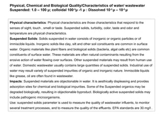 Physical, Chemical and Biological Quality/Characteristics of water/ wastewater 
Suspended: 1.0 – 100 μ; colloidal 100-3μ -1 μ : Dissolved 10-3 μ – 10-5 μ 
Physical characteristics: Physical characteristics are those characteristics that respond to the 
senses of sight, touch , smell or taste. Suspended solids, turbidity, color, taste and odor and 
temperature are physical characteristics. 
Suspended Solids: Solids suspended in water consists of inorganic or organic particles or of 
immiscible liquids. Inorganic solids like clay, silt and other soil constituents are common in surface 
water. Organic materials like plant fibers and biological solids (bacteria, algal cells etc) are common 
constituents of surface water. These materials are often natural contaminants resulting from the 
erosive action of water flowing over surfaces. Other suspended materials may result from human use 
of water. Domestic wastewater usually contains large quantities of suspended solids. Industrial use of 
water may result variety of suspended impurities of organic and inorganic nature. Immiscible liquids 
like grease, oil are often found in wastewater. 
Impacts: Suspended materials are objectionable in water. It is aesthically displeasing and provides 
adsorption sites for chemical and biological impurities. Some of the Suspended organics may be 
degraded biologically, resulting in objectionable byproduct. Biologically active suspended solids may 
include pathogenic microorganisms. 
Use: suspended solids parameter is used to measure the quality of wastewater influents, to monitor 
several treatment processes, and to measure the quality of the effluents. EPA standards are 30 mg/l . 
 