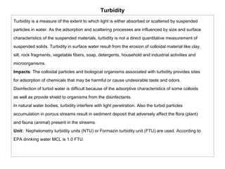Turbidity 
Turbidity is a measure of the extent to which light is either absorbed or scattered by suspended 
particles in water. As the adsorption and scattering processes are influenced by size and surface 
characteristics of the suspended materials, turbidity is not a direct quantitative measurement of 
suspended solids. Turbidity in surface water result from the erosion of colloidal material like clay, 
silt, rock fragments, vegetable fibers, soap, detergents, household and industrial activities and 
microorganisms. 
Impacts: The colloidal particles and biological organisms associated with turbidity provides sites 
for adsorption of chemicals that may be harmful or cause undesirable taste and odors. 
Disinfection of turbid water is difficult because of the adsorptive characteristics of some colloids 
as well as provide shield to organisms from the disinfectants. 
In natural water bodies, turbidity interfere with light penetration. Also the turbid particles 
accumulation in porous streams result in sediment deposit that adversely affect the flora (plant) 
and fauna (animal) present in the streams. 
Unit: Nephelometry turbidity units (NTU) or Formazin turbidity unit (FTU) are used. According to 
EPA drinking water MCL is 1.0 FTU. 
 
