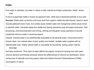 Color 
Pure water is colorless, but water in nature is often colored by foreign substances. Water whose 
color 
is due to suspended matter is known as apparent color, while due to dissolved particles is true color. 
Sources: Water picks up tannins and humic acid from organic matter like plant leaves, weed or wood 
Caused yellowish-brown hues. Iron oxides cause reddish water and manganese oxides cause brown 
or blackish water. Industrial waste from textile and dyeing operations pulp and paper production, food 
processing, chemical production and mining, refining and slaughter house operations may add 
substantial colors to water in receiving steams. 
Impacts: Colored water is not aesthetically acceptable to the general public. Consumers tend to 
choose clean, non colored water of poor quality over treated potable water supplies with an 
objectionable color. Highly colored water is unsuitable for laundering, dyeing, paper making,, 
beverage 
and dairy production. Thus color of water affects the organic compound causing true color exert 
chlorine demand and thereby seriously reduce the effectiveness of chlorine as disinfectant. Some 
compounds of naturally occurring organic acids and chlorine formed Trihalomethanes (THMs) 
carcinogenic in nature. 
 