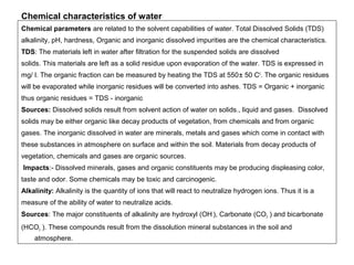 Chemical characteristics of water 
Chemical parameters are related to the solvent capabilities of water. Total Dissolved Solids (TDS) 
alkalinity, pH, hardness, Organic and inorganic dissolved impurities are the chemical characteristics. 
TDS: The materials left in water after filtration for the suspended solids are dissolved 
solids. This materials are left as a solid residue upon evaporation of the water. TDS is expressed in 
mg/ l. The organic fraction can be measured by heating the TDS at 550± 50 C0. The organic residues 
will be evaporated while inorganic residues will be converted into ashes. TDS = Organic + inorganic 
thus organic residues = TDS - inorganic 
Sources: Dissolved solids result from solvent action of water on solids., liquid and gases. Dissolved 
solids may be either organic like decay products of vegetation, from chemicals and from organic 
gases. The inorganic dissolved in water are minerals, metals and gases which come in contact with 
these substances in atmosphere on surface and within the soil. Materials from decay products of 
vegetation, chemicals and gases are organic sources. 
Impacts:- Dissolved minerals, gases and organic constituents may be producing displeasing color, 
taste and odor. Some chemicals may be toxic and carcinogenic. 
Alkalinity: Alkalinity is the quantity of ions that will react to neutralize hydrogen ions. Thus it is a 
measure of the ability of water to neutralize acids. 
Sources: The major constituents of alkalinity are hydroxyl (OH-), Carbonate (CO3 ) and bicarbonate 
(HCO3 ). These compounds result from the dissolution mineral substances in the soil and 
atmosphere. 
 