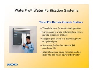 WaterPro® Water Purification Systems


             WaterPro Reverse Osmosis Stations

               Timed dispense for unattended operation
               Large capacity white polypropylene bowls
               require infrequent changes
               Supplies pure water to a dispensing valve
               or optional gun
               Automatic flush valve extends RO
               membrane life
               Internal pressure gauge provides reading
               from 0 to 160 psi of RO-purified water
 